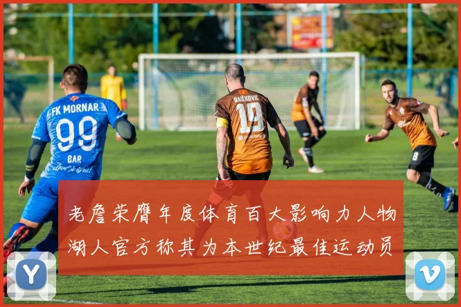 老詹荣膺年度体育百大影响力人物湖人官方称其为本世纪最佳运动员