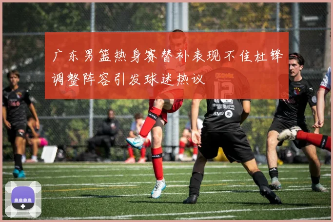 广东男篮热身赛替补表现不佳杜锋调整阵容引发球迷热议
