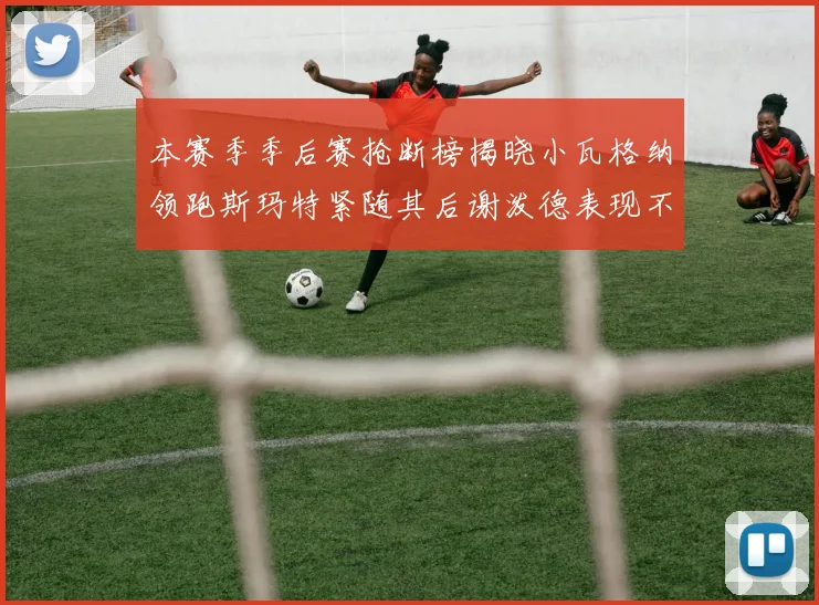 本赛季季后赛抢断榜揭晓小瓦格纳领跑斯玛特紧随其后谢泼德表现不俗