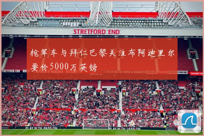 枪军车与拜仁巴黎关注布阿迪里尔要价5000万英镑