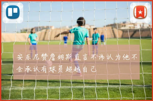 安东尼赞詹姆斯直言不讳认为他不会承认有球员超越自己