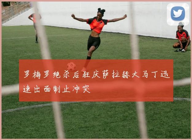 罗梅罗绝杀后狂庆萨拉赫大马丁迅速出面制止冲突