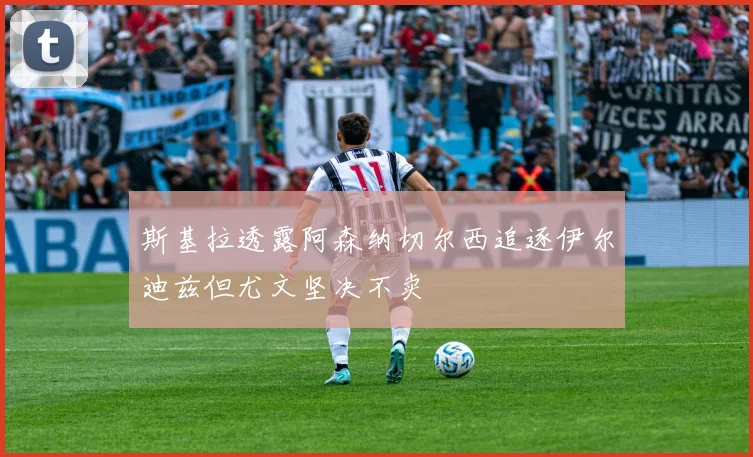 斯基拉透露阿森纳切尔西追逐伊尔迪兹但尤文坚决不卖