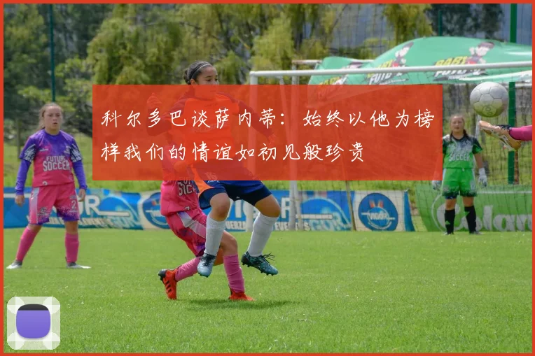 科尔多巴谈萨内蒂：始终以他为榜样我们的情谊如初见般珍贵