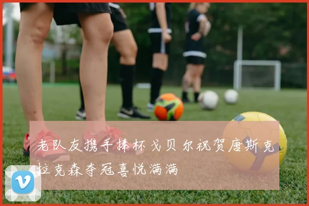 老队友携手捧杯戈贝尔祝贺唐斯克拉克森夺冠喜悦满满