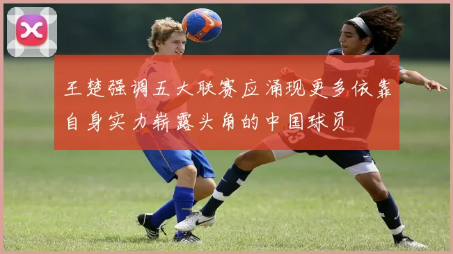 王楚强调五大联赛应涌现更多依靠自身实力崭露头角的中国球员