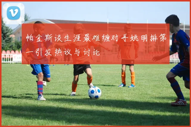 帕金斯谈生涯最难缠对手姚明排第一引发热议与讨论