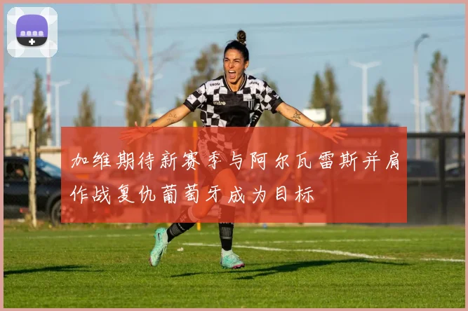 加维期待新赛季与阿尔瓦雷斯并肩作战复仇葡萄牙成为目标
