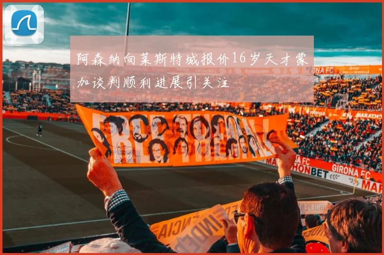 阿森纳向莱斯特城报价16岁天才蒙加谈判顺利进展引关注