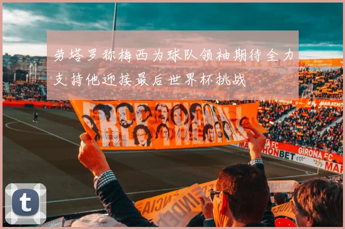 劳塔罗称梅西为球队领袖期待全力支持他迎接最后世界杯挑战