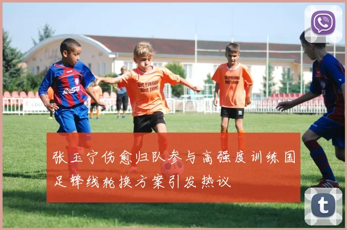 张玉宁伤愈归队参与高强度训练国足锋线轮换方案引发热议